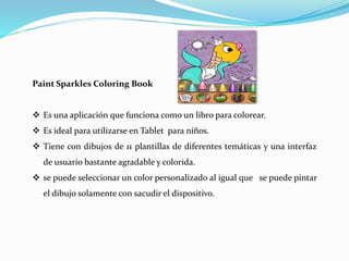 Paint Sparkles Coloring Book
 Es una aplicación que funciona como un libro para colorear.
 Es ideal para utilizarse en Tablet para niños.
 Tiene con dibujos de 11 plantillas de diferentes temáticas y una interfaz
de usuario bastante agradable y colorida.
 se puede seleccionar un color personalizado al igual que se puede pintar
el dibujo solamente con sacudir el dispositivo.
 
