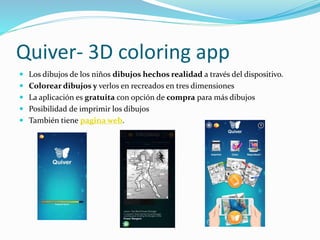Quiver- 3D coloring app
 Los dibujos de los niños dibujos hechos realidad a través del dispositivo.
 Colorear dibujos y verlos en recreados en tres dimensiones
 La aplicación es gratuita con opción de compra para más dibujos
 Posibilidad de imprimir los dibujos
 También tiene pagina web.
 