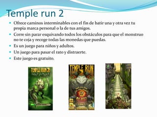 Temple run 2
 Ofrece caminos interminables con el fin de batir una y otra vez tu
propia marca personal o la de tus amigos.
 Corre sin parar esquivando todos los obstáculos para que el monstruo
no te coja y recoge todas las monedas que puedas.
 Es un juego para niños y adultos.
 Un juego para pasar el rato y distraerte.
 Este juego es gratuito.
 