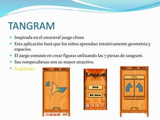 TANGRAM
 Inspirada en el ancestral juego chino
 Esta aplicación hará que los niños aprendan intuitivamente geometría y
espacios.
 El juego consiste en crear figuras utilizando las 7 piezas de tangram.
 Sus rompecabezas son su mayor atractivo.
 Es gratuita
 