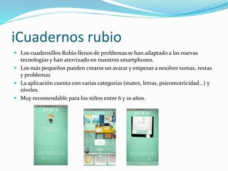 iCuadernos rubio
 Los cuadernillos Rubio llenos de problemas se han adaptado a las nuevas
tecnologías y han aterrizado en nuestros smartphones.
 Los más pequeños pueden crearse un avatar y empezar a resolver sumas, restas
y problemas
 La aplicación cuenta con varias categorías (mates, letras, psicomotricidad...) y
niveles.
 Muy recomendable para los niños entre 6 y 10 años.
 