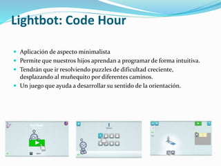 Lightbot: Code Hour
 Aplicación de aspecto minimalista
 Permite que nuestros hijos aprendan a programar de forma intuitiva.
 Tendrán que ir resolviendo puzzles de dificultad creciente,
desplazando al muñequito por diferentes caminos.
 Un juego que ayuda a desarrollar su sentido de la orientación.
 