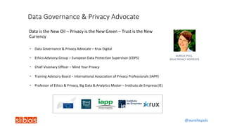 @aureliepols
Data	Governance	&	Privacy	Advocate
Data	is	the	New	Oil	– Privacy	is	the	New	Green	– Trust	is	the	New	
Currency
AURELIE	POLS,	
KRUX	PRIVACY	ADVOCATE
• Data	Governance	&	Privacy	Advocate	– Krux	Digital
• Ethics	Advisory	Group	– European	Data	Protection	Supervisor	(EDPS)
• Chief	Visionary	Officer	– Mind	Your	Privacy
• Training	Advisory	Board	– International	Association	of	Privacy	Professionals	(IAPP)
• Professor	of	Ethics	&	Privacy,	Big	Data	&	Analytics	Master	– Instituto	de	Empresa	(IE)	
 