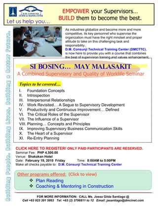 EMPOWER  your Supervisors… BUILD  them to become the best. SI BOSING… MAY MALASAKIT As industries globalize and become more and more competitive, its key personnel who supervise the organization must have the right mindset and proper attitude to take on this challenging task and responsibility.  D.M. Consunji Technical Training Center (DMCTTC) , is now here to provide you with a course that combines the best of supervision training and values enhancement. A Combined Supervisory and Quality of Worklife Seminar ,[object Object],[object Object],[object Object],[object Object],[object Object],[object Object],[object Object],[object Object],[object Object],[object Object],[object Object],CLICK HERE TO REGISTER!  ONLY PAID PARTICIPANTS ARE RESERVED. Seminar Fee:  PHP   4,500.00 Venue:  Shakakan Hotel Date:  February 19, 2010  Friday  Time:  8:00AM to 5:00PM Make all checks payable to:  D.M. Consunji Technical Training Center FOR MORE INFORMATION:  CALL Ms. Jossa Gilda Santiago @ Cell +63 923 391 5863  Tel: +63 (2) 3796811 to 12  Email: jasantiago@dmcinet.com Topics to be covered… Let us help you… Other programs offered:   (Click to view) ,[object Object],[object Object]
