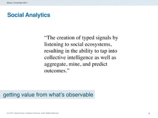 Sibos | Innotribe 2011




 Social Analytics


                                              “The creation of typed signals by
                                              listening to social ecosystems,
                                              resulting in the ability to tap into
                                              collective intelligence as well as
                                              aggregate, mine, and predict
                                              outcomes.”



getting value from what’s observable


 (cc) 2011 Dachis Group. Creative Commons. Some Rights Reserved.                     4
 