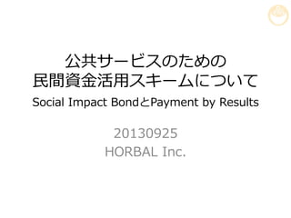 公共サービスのための
⺠民間資⾦金金活⽤用スキームについて
Social  Impact  BondとPayment  by  Results
20130925
HORBAL  Inc.
 