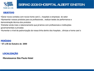 SIBRAD 2009 – HOSPITAL ALBERT EINSTEIN OBJETIVO Gerar novos contatos com novos home care´s , hospitais e empresas  do setor Apresentar nossos produtos para os profissionais , realizar testes de performance e demonstração técnica dos produtos Estreitar ainda mais o relacionamento que já temos com profissionais e instituições governamentais e privadas Aumentar o nível de padronização de nossa linha dentro dos hospitais , clinicas e home care´s PERÍODO 07 a 09 de Outubro de  2009 LOCALIZAÇÃO Renaissance São Paulo Hotel   
