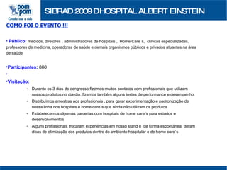 SIBRAD 2009 – HOSPITAL ALBERT EINSTEIN COMO FOI O EVENTO !!! Público:   médicos, diretores , administradores de hospitais ,  Home Care´s,  clinicas especializadas, professores de medicina, operadoras de saúde e demais organismos públicos e privados atuantes na área de saúde Participantes:  800 Visitação: Durante os 3 dias do congresso fizemos muitos contatos com profissionais que utilizam nossos produtos no dia-dia, fizemos também alguns testes de performance e desempenho, Distribuímos amostras aos profissionais , para gerar experimentação e padronização de nossa linha nos hospitais e home care´s que ainda não utilizam os produtos Estabelecemos algumas parcerias com hospitais de home care´s para estudos e desenvolvimentos Alguns profissionais trocaram experiências em nosso stand e  de forma espontânea  deram dicas de otimização dos produtos dentro do ambiente hospitalar e de home care´s  