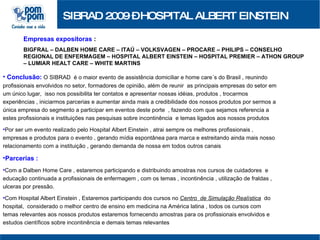 SIBRAD 2009 – HOSPITAL ALBERT EINSTEIN Empresas expositoras  :   BIGFRAL – DALBEN HOME CARE – ITAÚ – VOLKSVAGEN – PROCARE – PHILIPS – CONSELHO REGIONAL DE ENFERMAGEM – HOSPITAL ALBERT EINSTEIN – HOSPITAL PREMIER – ATHON GROUP – LUMIAR HEALT CARE – WHITE MARTINS  Conclusão:  O SIBRAD  é o maior evento de assistência domiciliar e home care´s do Brasil , reunindo profissionais envolvidos no setor, formadores de opinião, além de reunir  as principais empresas do setor em um único lugar,  isso nos possibilita ter contatos e apresentar nossas idéias, produtos , trocarmos experiências , iniciarmos parcerias e aumentar ainda mais a credibilidade dos nossos produtos por sermos a única empresa do segmento a participar em eventos deste porte  , fazendo com que sejamos referencia a estes profissionais e instituições nas pesquisas sobre incontinência  e temas ligados aos nossos produtos Por ser um evento realizado pelo Hospital Albert Einstein , atrai sempre os melhores profissionais , empresas e produtos para o evento , gerando mídia espontânea para marca e estreitando ainda mais nosso relacionamento com a instituição , gerando demanda de nossa em todos outros canais Parcerias :   Com a Dalben Home Care , estaremos participando e distribuindo amostras nos cursos de cuidadores  e educação continuada a profissionais de enfermagem , com os temas , incontinência , utilização de fraldas , ulceras por pressão. Com Hospital Albert Einstein , Estaremos participando dos cursos no  Centro  de Simulação Realística   do hospital,  considerado o melhor centro de ensino em medicina na América latina , todos os cursos com temas relevantes aos nossos produtos estaremos fornecendo amostras para os profissionais envolvidos e estudos científicos sobre incontinência e demais temas relevantes 