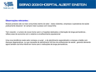 SIBRAD 2009 – HOSPITAL ALBERT EINSTEIN Observações relevantes :   Nossos produtos são os mais consumidos dentro do setor , todos visitantes, empresas e operadoras de saúde praticamente disseram  ter sempre maior sucesso com nossa linha Tem crescido  o numero de novos home care´s e hospitais dedicados a internação de longa permanência , reflexo esse da economia com o sistema e envelhecimento populacional Uma nova tendência neste setor começou a surgir , o de atendimento especializado a crianças e bebês com doenças degenerativas  ou que necessite de atendimento full time de profissionais de saúde , gerando demanda agora também da linha infantil em home care´s instituições de longa permanência. 