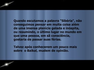Quando escutamos a palavra "Sibéria", não conseguimos pensar em muita coisa além de uma imensa planície gelada e inóspita, ou resumindo, o último lugar no mundo em que uma pessoa, em sã consciência, gostaria de passar suas férias. Talvez após conhecerem um pouco mais sobre  o Baikal, mudem de opinião. 