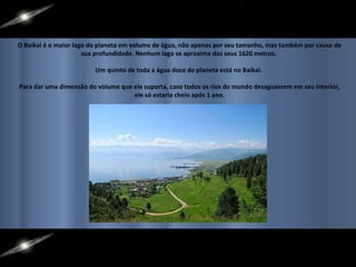 O Baikal é o maior lago do planeta em volume de água, não apenas por seu tamanho, mas também por causa de sua profundidade. Nenhum lago se aproxima dos seus 1620 metros.  Um quinto de toda a água doce do planeta está no Baikal.  Para dar uma dimensão do volume que ele suporta, caso todos os rios do mundo desaguassem em seu interior, ele só estaria cheio após 1 ano. 