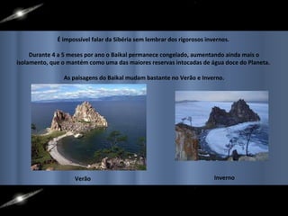 É impossível falar da Sibéria sem lembrar dos rigorosos invernos.  Durante 4 a 5 meses por ano o Baikal permanece congelado, aumentando ainda mais o isolamento, que o mantém como uma das maiores reservas intocadas de água doce do Planeta.  As paisagens do Baikal mudam bastante no Verão e Inverno. Verão Inverno 