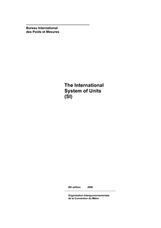 ——————————————————————————
Bureau International
des Poids et Mesures




                       The International
                       System of Units
                       (SI)




                        8th edition    2006
                       ——————————————————
                        Organisation Intergouvernementale
                        de la Convention du Mètre
 
