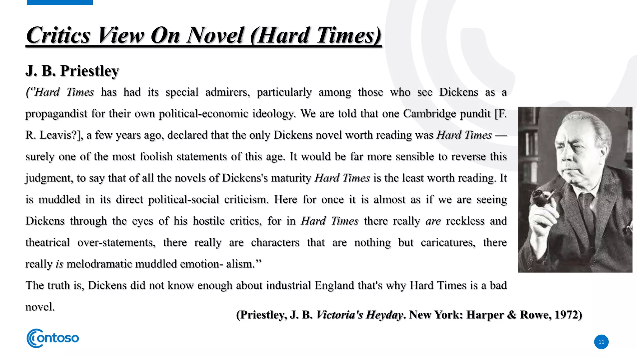 11
Critics View On Novel (Hard Times)
J. B. Priestley
(‘’Hard Times has had its special admirers, particularly among those who see Dickens as a
propagandist for their own political-economic ideology. We are told that one Cambridge pundit [F.
R. Leavis?], a few years ago, declared that the only Dickens novel worth reading was Hard Times —
surely one of the most foolish statements of this age. It would be far more sensible to reverse this
judgment, to say that of all the novels of Dickens's maturity Hard Times is the least worth reading. It
is muddled in its direct political-social criticism. Here for once it is almost as if we are seeing
Dickens through the eyes of his hostile critics, for in Hard Times there really are reckless and
theatrical over-statements, there really are characters that are nothing but caricatures, there
really is melodramatic muddled emotion- alism.’’
The truth is, Dickens did not know enough about industrial England that's why Hard Times is a bad
novel.
(Priestley, J. B. Victoria's Heyday. New York: Harper & Rowe, 1972)
 