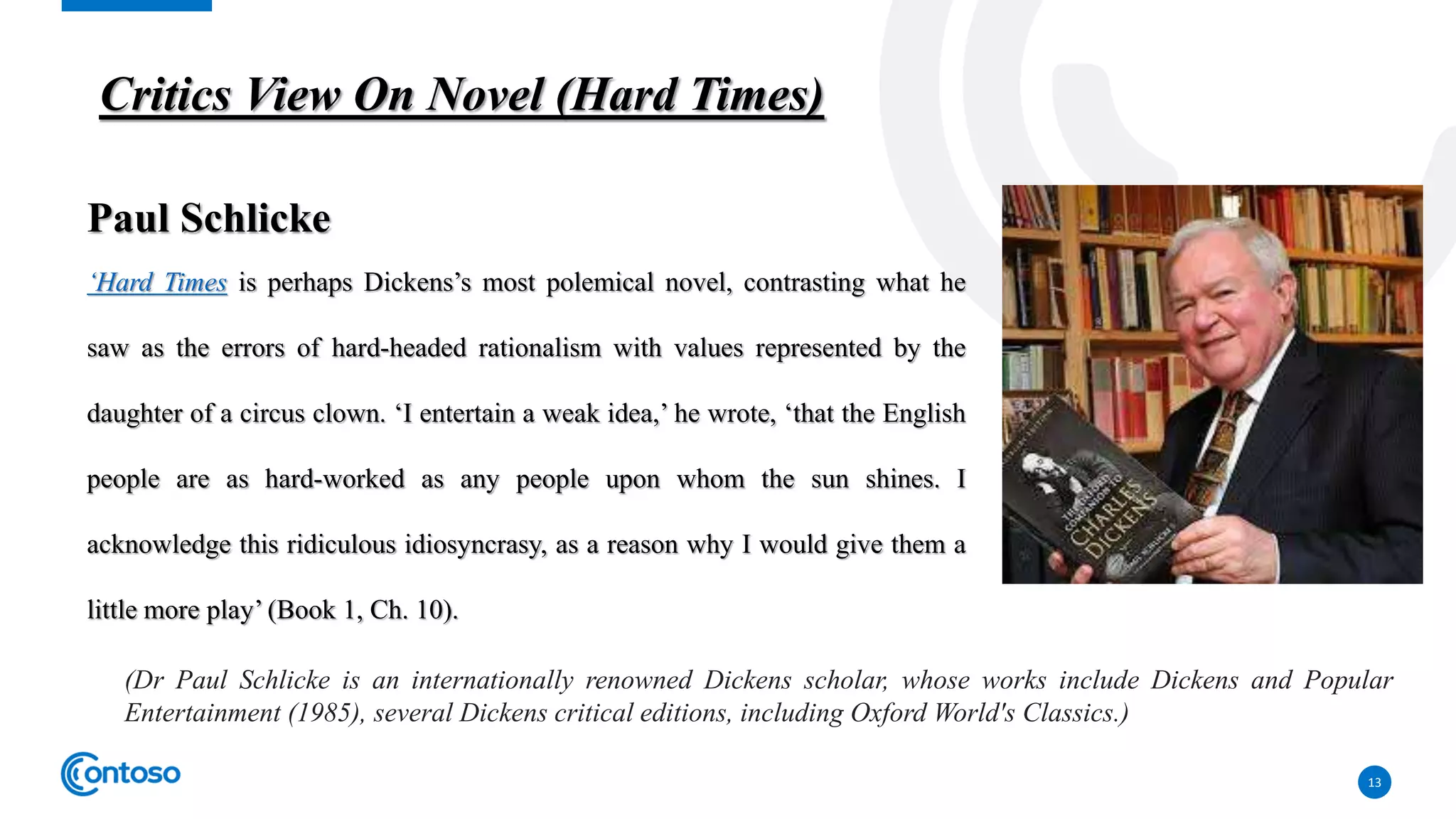 13
Paul Schlicke
‘Hard Times is perhaps Dickens’s most polemical novel, contrasting what he
saw as the errors of hard-headed rationalism with values represented by the
daughter of a circus clown. ‘I entertain a weak idea,’ he wrote, ‘that the English
people are as hard-worked as any people upon whom the sun shines. I
acknowledge this ridiculous idiosyncrasy, as a reason why I would give them a
little more play’ (Book 1, Ch. 10).
Critics View On Novel (Hard Times)
(Dr Paul Schlicke is an internationally renowned Dickens scholar, whose works include Dickens and Popular
Entertainment (1985), several Dickens critical editions, including Oxford World's Classics.)
 