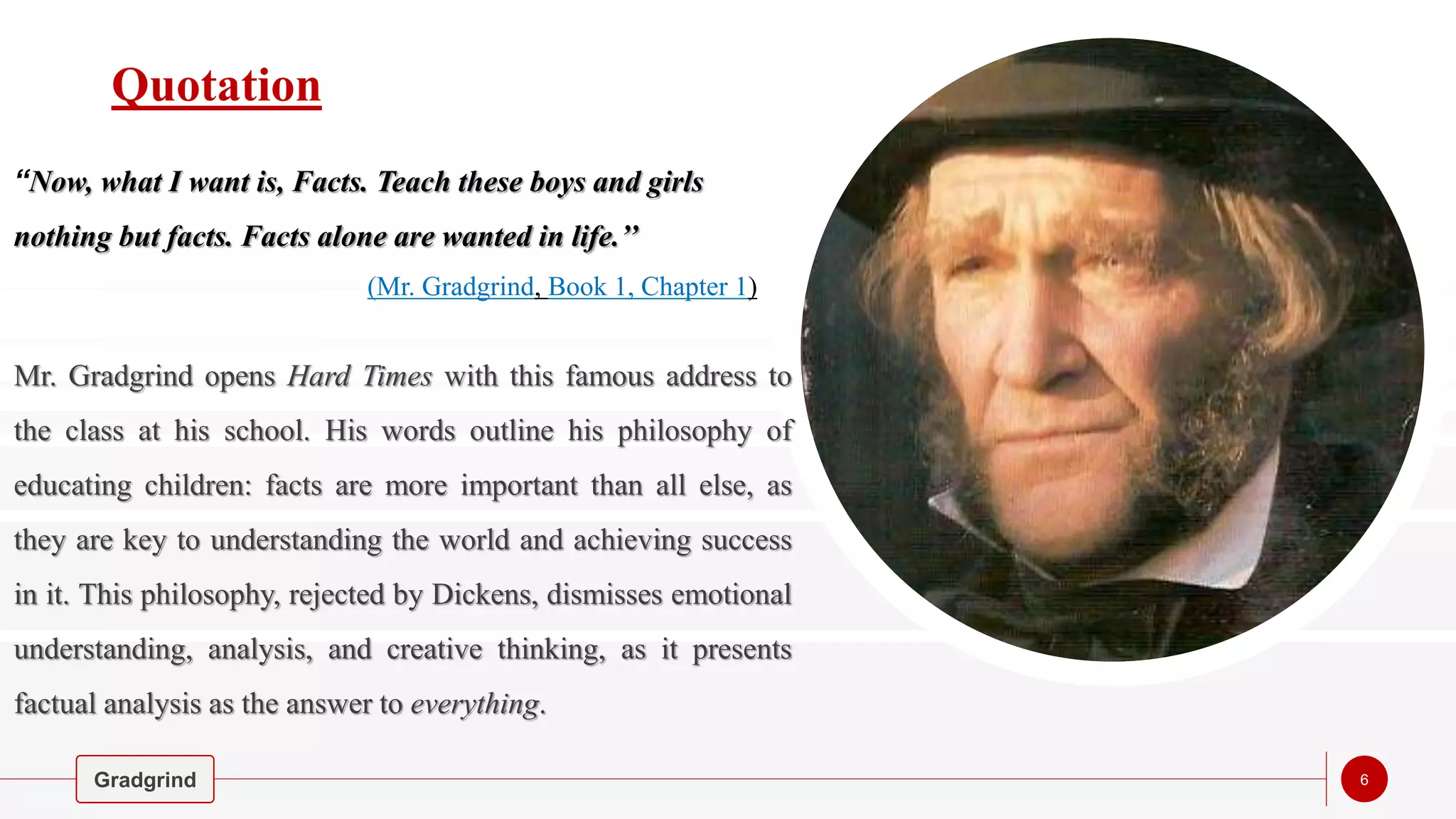 Quotation
‘‘Now, what I want is, Facts. Teach these boys and girls
nothing but facts. Facts alone are wanted in life.’’
Mr. Gradgrind opens Hard Times with this famous address to
the class at his school. His words outline his philosophy of
educating children: facts are more important than all else, as
they are key to understanding the world and achieving success
in it. This philosophy, rejected by Dickens, dismisses emotional
understanding, analysis, and creative thinking, as it presents
factual analysis as the answer to everything.
Gradgrind 6
(Mr. Gradgrind, Book 1, Chapter 1)
 