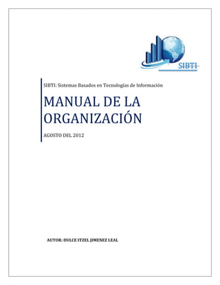 SIBTI: Sistemas Basados en Tecnologías de Información


MANUAL DE LA
ORGANIZACIÓN
AGOSTO DEL 2012




 AUTOR: DULCE ITZEL JIMENEZ LEAL
 
