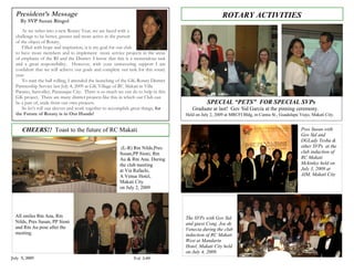 President’s Message                                                                                    ROTARY ACTIVITIES
    By SVP Susan Ringol
      As we usher into a new Rotary Year, we are faced with a
  challenge to be better, greater and more active in the pursuit
  of the object of Rotary.
      Filled with hope and inspiration, it is my goal for our club
  to have more members and to implement more service projects in the areas
  of emphasis of the RI and the District. I know that this is a tremendous task
  and a great responsibility. However, with your unwavering support I am
  confident that we will achieve our goals and complete our task for this rotary
  year.
      To start the ball rolling, I attended the launching of the GK-Rotary District
  Partnership Service last July 4, 2009 at GK Village of RC Makati in Villa
  Paraiso, Sunvalley, Paranaque City. There is so much we can do to help in this
  GK project. There are many district projects like this in which our Club can
  be a part of, aside from our own projects.                                                     SPECIAL “PETS” FOR SPECIAL SVPs
      So let’s roll our sleeves and work together to accomplish great things, for        Graduate at last! Gov Sid Garcia at the pinning ceremony.
  the Future of Rotary is in Our Hands!                                               Held on July 2, 2009 at MRCFI Bldg, in Camia St., Guadalupe Viejo, Makati City.


    CHEERS!! Toast to the future of RC Makati                                                                                                      Pres Susan with
                                                                                                                                                   Gov Sid and
  Greenbelt!                                                                                                                                       DGLady Tesha &
                                                           (L-R) Rtn Nilds,Pres                                                                    other SVPs at the
                                                          Susan,PP Sioni, Rtn                                                                      club induction of
                                                          Au & Rtn Ana. During                                                                     RC Makati
                                                          the club meeting                                                                         Mckinley held on
                                                          at Via Rafaelo,                                                                          July 3, 2009 at
                                                          A Venue Hotel,                                                                           AIM, Makati City
                                                          Makati City
                                                          on July 2, 2009




  All smiles Rtn Ana, Rtn                                                             The SVPs with Gov Sid
  Nilds, Pres Susan, PP Sioni                                                         and guest Cong. Joe de
  and Rtn Au pose after the                                                           Venecia during the club
  meeting.                                                                            induction of RC Makati
                                                                                      West at Mandarin
                                                                                      Hotel, Makati City held
                                                                                      on July 4, 2009.
July 9, 2009                                                     Vol 3-09
 