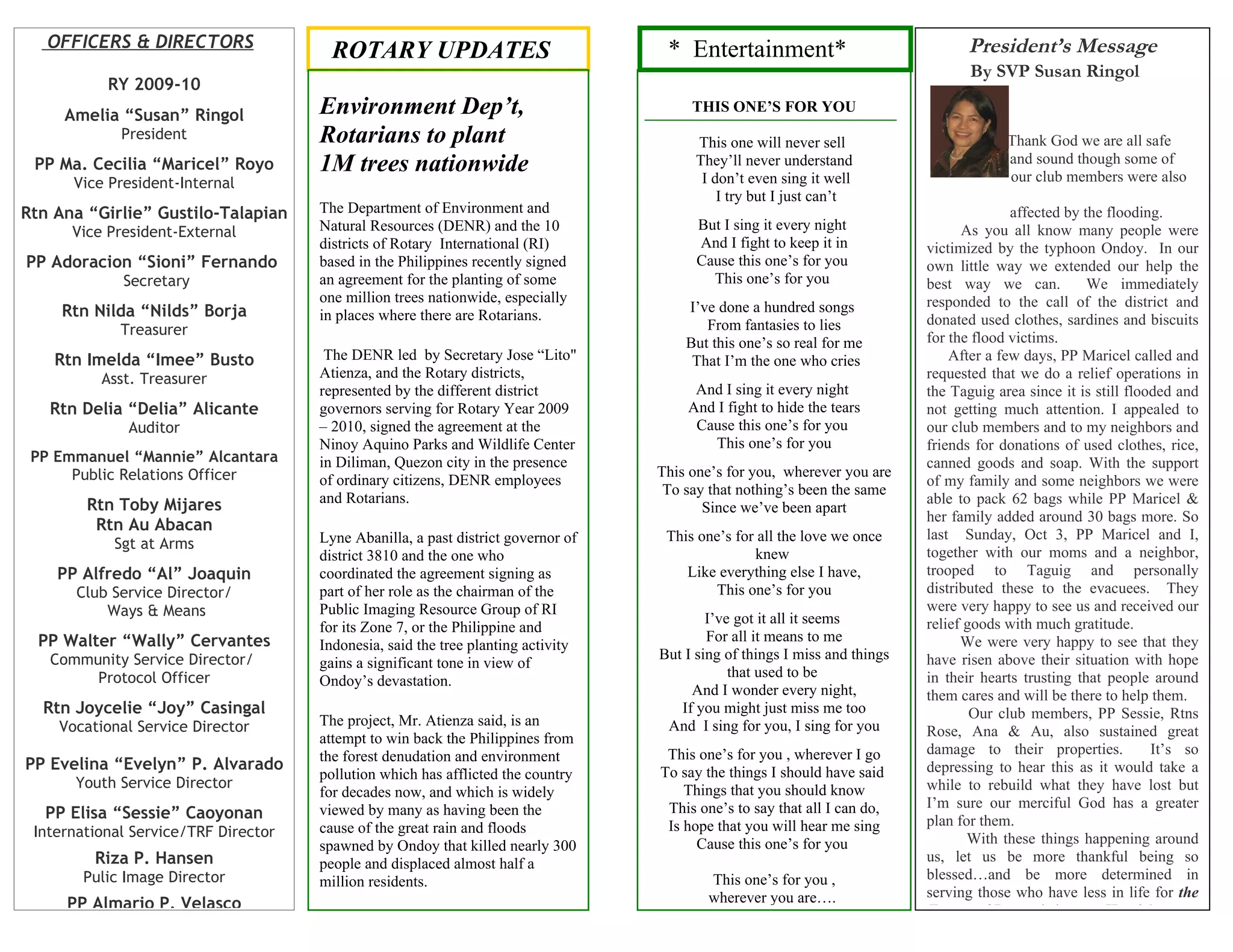 OFFICERS & DIRECTORS                                                             * Entertainment*                              President’s Message
                                        ROTARY UPDATES
                                                                                    CONGRATULATIONS REAL                           By SVP Susan Ringol
           RY 2009-10
     Amelia “Susan” Ringol            Environment Dep’t,                                THIS ONE’S FOR YOU
             President                Rotarians to plant                                 This one will never sell                        Thank God we are all safe
 PP Ma. Cecilia “Maricel” Royo        1M trees nationwide                                They’ll never understand
                                                                                          I don’t even sing it well
                                                                                                                                         and sound though some of
                                                                                                                                         our club members were also
      Vice President-Internal
                                                                                             I try but I just can’t
Rtn Ana “Girlie” Gustilo-Talapian     The Department of Environment and                                                                   affected by the flooding.
      Vice President-External         Natural Resources (DENR) and the 10                But I sing it every night                As you all know many people were
                                      districts of Rotary International (RI)             And I fight to keep it in          victimized by the typhoon Ondoy. In our
PP Adoracion “Sioni” Fernando         based in the Philippines recently signed           Cause this one’s for you           own little way we extended our help the
             Secretary                an agreement for the planting of some                This one’s for you               best way we can.           We immediately
                                      one million trees nationwide, especially                                              responded to the call of the district and
     Rtn Nilda “Nilds” Borja                                                           I’ve done a hundred songs
                                      in places where there are Rotarians.                                                  donated used clothes, sardines and biscuits
             Treasurer                                                                    From fantasies to lies
                                                                                       But this one’s so real for me        for the flood victims.
    Rtn Imelda “Imee” Busto            The DENR led by Secretary Jose “Lito"            That I’m the one who cries              After a few days, PP Maricel called and
          Asst. Treasurer             Atienza, and the Rotary districts,                                                    requested that we do a relief operations in
                                      represented by the different district             And I sing it every night           the Taguig area since it is still flooded and
   Rtn Delia “Delia” Alicante         governors serving for Rotary Year 2009           And I fight to hide the tears        not getting much attention. I appealed to
              Auditor                 – 2010, signed the agreement at the               Cause this one’s for you            our club members and to my neighbors and
                                      Ninoy Aquino Parks and Wildlife Center              This one’s for you                friends for donations of used clothes, rice,
 PP Emmanuel “Mannie” Alcantara       in Diliman, Quezon city in the presence                                               canned goods and soap. With the support
      Public Relations Officer                                                     This one’s for you, wherever you are
                                      of ordinary citizens, DENR employees                                                  of my family and some neighbors we were
                                                                                    To say that nothing’s been the same
        Rtn Toby Mijares              and Rotarians.                                                                        able to pack 62 bags while PP Maricel &
                                                                                          Since we’ve been apart
                                                                                                                            her family added around 30 bags more. So
         Rtn Au Abacan
                                      Lyne Abanilla, a past district governor of    This one’s for all the love we once     last Sunday, Oct 3, PP Maricel and I,
            Sgt at Arms
                                      district 3810 and the one who                               knew                      together with our moms and a neighbor,
    PP Alfredo “Al” Joaquin           coordinated the agreement signing as             Like everything else I have,         trooped to Taguig and personally
       Club Service Director/         part of her role as the chairman of the               This one’s for you              distributed these to the evacuees. They
           Ways & Means               Public Imaging Resource Group of RI                                                   were very happy to see us and received our
                                                                                           I’ve got it all it seems         relief goods with much gratitude.
                                      for its Zone 7, or the Philippine and
  PP Walter “Wally” Cervantes                                                              For all it means to me                 We were very happy to see that they
                                      Indonesia, said the tree planting activity
   Community Service Director/                                                     But I sing of things I miss and things   have risen above their situation with hope
                                      gains a significant tone in view of
        Protocol Officer                                                                       that used to be              in their hearts trusting that people around
                                      Ondoy’s devastation.
                                                                                        And I wonder every night,           them cares and will be there to help them.
  Rtn Joycelie “Joy” Casingal                                                         If you might just miss me too                 Our club members, PP Sessie, Rtns
    Vocational Service Director       The project, Mr. Atienza said, is an          And I sing for you, I sing for you
                                      attempt to win back the Philippines from                                              Rose, Ana & Au, also sustained great
                                      the forest denudation and environment         This one’s for you , wherever I go      damage to their properties.           It’s so
PP Evelina “Evelyn” P. Alvarado                                                    To say the things I should have said     depressing to hear this as it would take a
                                      pollution which has afflicted the country
      Youth Service Director                                                           Things that you should know          while to rebuild what they have lost but
                                      for decades now, and which is widely
                                      viewed by many as having been the             This one’s to say that all I can do,    I’m sure our merciful God has a greater
   PP Elisa “Sessie” Caoyonan                                                                                               plan for them.
 International Service/TRF Director   cause of the great rain and floods            Is hope that you will hear me sing
                                      spawned by Ondoy that killed nearly 300            Cause this one’s for you                  With these things happening around
         Riza P. Hansen               people and displaced almost half a                                                    us, let us be more thankful being so
        Pulic Image Director          million residents.                                   This one’s for you ,             blessed…and be more determined in
                                                                                           wherever you are….               serving those who have less in life for the
     PP Almario P. Velasco                                                                                                  Future of Rotary is in your Hands!
 