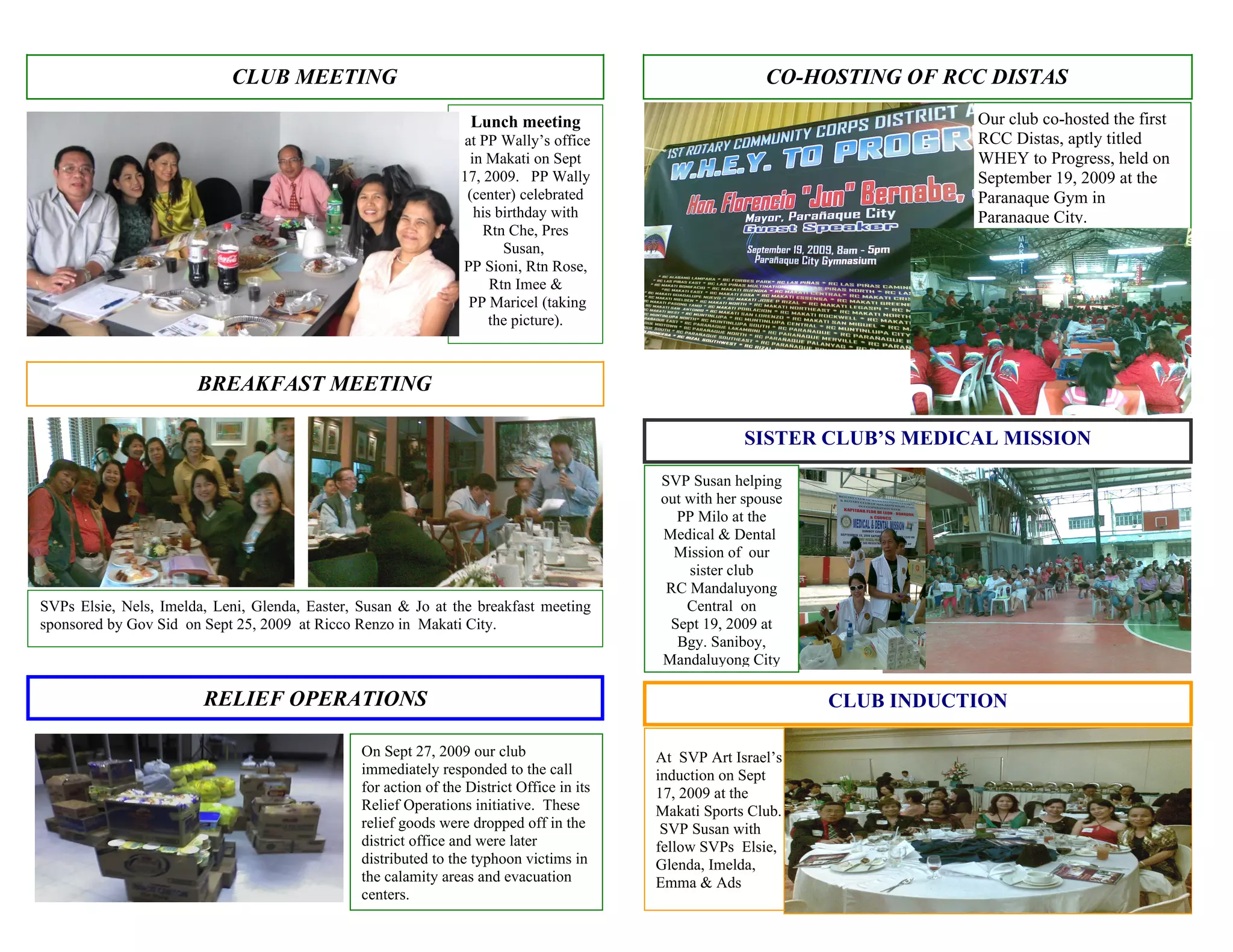 CLUB MEETING                                                                   CO-HOSTING OF RCC DISTAS
                                                                   Lunch meeting                                            Our club co-hosted the first
                                                                 at PP Wally’s office                                       RCC Distas, aptly titled
                                                                  in Makati on Sept                                         WHEY to Progress, held on
                                                                 17, 2009. PP Wally                                         September 19, 2009 at the
                                                                  (center) celebrated                                       Paranaque Gym in
                                                                   his birthday with                                        Paranaque City.
                                                                     Rtn Che, Pres
                                                                        Susan,
                                                                 PP Sioni, Rtn Rose,
                                                                      Rtn Imee &
                                                                  PP Maricel (taking
                                                                      the picture).



                       BREAKFAST MEETING

                                                                                                        SISTER CLUB’S MEDICAL MISSION

                                                                                           SVP Susan helping
                                                                                           out with her spouse
                                                                                             PP Milo at the
                                                                                           Medical & Dental
                                                                                             Mission of our
                                                                                               sister club
                                                                                            RC Mandaluyong
SVPs Elsie, Nels, Imelda, Leni, Glenda, Easter, Susan & Jo at the breakfast meeting            Central on
sponsored by Gov Sid on Sept 25, 2009 at Ricco Renzo in Makati City.                        Sept 19, 2009 at
                                                                                             Bgy. Saniboy,
                                                                                           Mandaluyong City

                        RELIEF OPERATIONS                                                                        CLUB INDUCTION

                                                On Sept 27, 2009 our club                  At SVP Art Israel’s
                                                immediately responded to the call          induction on Sept
                                                for action of the District Office in its   17, 2009 at the
                                                Relief Operations initiative. These        Makati Sports Club.
                                                relief goods were dropped off in the        SVP Susan with
                                                district office and were later             fellow SVPs Elsie,
                                                distributed to the typhoon victims in      Glenda, Imelda,
                                                the calamity areas and evacuation          Emma & Ads
                                                centers.
 