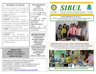 THE FOUR WAY

                                                                                                      SIBUL
             THE OBJECT OF ROTARY
                                                             TEST
       The Object of Rotary is to encourage and            of the things we
       foster the ideal of service as a basis of          Think , Say or Do
       worthy enterprise and, in particular, to         1. Is it the TRUTH?       Oct 7, 2009         Published by the Rotary Club Makati Greenbelt         Vol. 10-09
       encourage and foster:                            2. Is it FAIR to all
       FIRST. The development of acquaintance           concerned?                                    HAPPY BIRTHDAY PP WALLY!
       as an opportunity for service.                   3. Will it build               PP Wally cutting his birthday cake during the fellowship after the lunch
       SECOND. High Ethical standards in                GOODWILL and                           meeting held at his office in Makati on Sept 17, 2009.
       business and professions; the recognition of
                                                        BETTER
       the worthiness of all useful occupations; and
                                                        FRIENDSHIPS?
       the dignifying of each Rotarian’s occupation
                                                        4.Will       it   be
       as an opportunity to serve society;
       THIRD. The application of the ideal of           BENEFICIAL to all
       service in each Rotarian’s personal, business,   concerned?
       and community life;
       FOURTH.          The      advancement      of    ROTARY PLEDGE
       international understanding, goodwill, and        I do solemnly promise
       peace through a world fellowship of                   to help advance
                                                          the object of Rotary,
       business and professional persons united in
                                                             comply with the
       the ideal of service.                                  Constitutions
                                                               and By-laws         BOOK DONATION AT ISAAC LOPEZ INTEGRATED SCHOOL
                                                                                  After the lunch meeting at PP Wally’s office we trooped to this school in Mandaluyong
                                                        of Rotary International    City to donate 250 elementary books in cooperation with RC Makati & District 3830.
Toys for the small boys.                                and of theRotary Club             Asst. Principal Editha Septimo received our donations enthusiastically.
                   Rotary Club                            of Makati Greenbelt,
                                                            ever putting into
                Makati Greenbelt –                          practice Rotary’s
               Driven by the Spirit of                           Motto:
                 Selfless Service!                      SERVICE ABOVE SELF


      Published by the Rotary Club of Makati Greenbelt
      1639 Peñafrancia St., Santiago Village, Makati City
      Phone 899-6566 Fax 899-6566 , http://rcmktgreenbelt.multiply.com
      Please email your articles and literary contributions to:
      rcmgreenbelt@yahoogroups.com                                                        Rotary Club Makati Greenbelt meets every Wednesday
      View our Sibul at http://www.slideshare.net/rcmgreenbelt
 