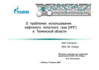 О проблемах использования
нефтяного попутного газа (НПГ)
    в Тюменской области


                                    ОАО «Газпром»
                                    ОАО «АК «Сибур»


                              Материал к докладу зам. директора
                              департамента ОАО «АК «Сибур»
                                       В.С. Плотникова

        г. Москва, 19 апреля 2005