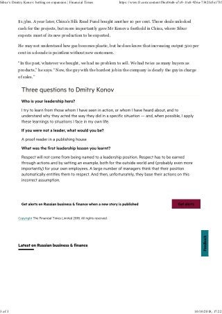 $1.3bn. A year later, China’s Silk Road Fund bought another 10 per cent. Those deals unlocked
cash for the projects, but more importantly gave Mr Konov a foothold in China, where Sibur
expects most of its new production to be exported.
He may not understand how gas becomes plastic, but he does know that increasing output 500 per
cent in a decade is pointless without new customers.
“In the past, whatever we bought, we had no problem to sell. We had twice as many buyers as
products,” he says. “Now, the guy with the hardest job in the company is clearly the guy in charge
of sales.”
Sibur’s Dmitry Konov: betting on expansion | Financial Times https://www.ft.com/content/f8ec06d6-a7c9-11e8-926a-7342fe5e173f
3 of 3 10/10/2018, 17:22
 