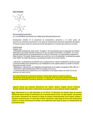 SIBUTRAMINA
Nombre(IUPAC)sistemático
(±)-1-(4-clorofenil)-N,N-dimetil-a-(2-metilpropil)ciclobutanemetanamina
Antiobesidad, inhibidor de la recaptación de noradrenalina, serotonina y, en menor grado, de
dopamina.La sibutramina pertenece a una clase de medicamentos llamados supresores del apetito.
Funciona al actuar sobre los centros de control del apetito en el cerebro para disminuir el mismo.
POSOLOGIA
Adultos, oral:.
- [Obesidad], [sobrepeso]: dosis inicial, 10 mg/24 h. En los pacientes que no respondan de manera
adecuada y que hayan tolerado la dosis de 10 mg, se puede incrementar a 15 mg/24 h. Si no hay
repuesta adecuada (los que pierdanmenos de 2 kg en 4 semanas), se suspenderá el tratamiento.
Dosis máxima: 15 mg/día. Suele tomarse una vez al día, con o sin alimentos. La sibutramina puede
crear hábito. No debe disminuirse o aumentarse la dosis sin el control médico.
- Absorción: La sibutramina se absorbe bien y experimenta un intenso metabolismo de primer paso.
La farmacocinética de la sibutramina y sus metabolitos en los sujetos obesos es similar a la de las
personas con peso normal.
- Metabolismo: sibutramina se metaboliza principalmente en el hígado conjugados a M5 y M6, sin -
- Eliminación: Aproximadamente el 85% se excreta con la orina.
- La farmacocinética de la sibutramina y sus metabolitos en los sujetos obesos es similar a la de las
personas con peso normal.
Las contraindicaciones y reacciones adversas, siempre estan relación al sistema cardiaco y
neurologioco de las personas que la consumen. La mayoría de las reacciones adversas aparecen al
principio del tratamiento (4 primeras semanas) y su intensidad y frecuencia disminuyó con el tiempo.
Algunas marcas que contienen Sibutramina son: Aderan, Apetcor, Fagolip, Ipomex, Restrical,
Sacietyl, Sertinal, Sibu estirol y Sibutramina como genérico y como parte de recetas magistrales.
Nota: Sibutramina ya no está disponible en los EE.UU. El fabricante ha decidido dejar de producir
sibutramina sobre la base de información de un reciente estudio clínico. En este estudio, las personas
que tomaron sibutramina les aumento el riesgo de eventos cardiovasculares como ataque cardiaco y
accidente cerebrovascular. Si usted está tomando sibutramina, debe dejar de tomar este medicamento
y llame a su doctor para discutir el cambio a otro tratamiento para bajar de peso o el mantenimiento de
la pérdida de peso.
 