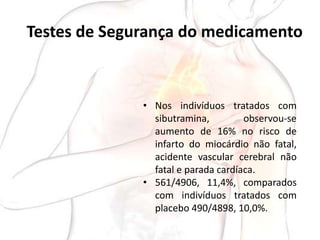 Testes de Segurança do medicamento
• Nos indivíduos tratados com
sibutramina, observou-se
aumento de 16% no risco de
infarto do miocárdio não fatal,
acidente vascular cerebral não
fatal e parada cardíaca.
• 561/4906, 11,4%, comparados
com indivíduos tratados com
placebo 490/4898, 10,0%.
 