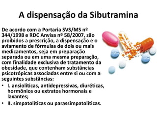 A dispensação da Sibutramina
De acordo com a Portaria SVS/MS nº
344/1998 e RDC Anvisa nº 58/2007, são
proibidos a prescrição, a dispensação e o
aviamento de fórmulas de dois ou mais
medicamentos, seja em preparação
separada ou em uma mesma preparação,
com finalidade exclusiva de tratamento da
obesidade, que contenham substâncias
psicotrópicas associadas entre si ou com as
seguintes substâncias:
• I. ansiolíticas, antidepressivas, diuréticas,
hormônios ou extratos hormonais e
laxantes;
• II. simpatolíticas ou parassimpatolíticas.
 
