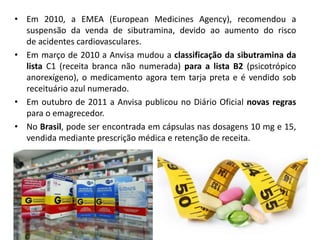 • Em 2010, a EMEA (European Medicines Agency), recomendou a
suspensão da venda de sibutramina, devido ao aumento do risco
de acidentes cardiovasculares.
• Em março de 2010 a Anvisa mudou a classificação da sibutramina da
lista C1 (receita branca não numerada) para a lista B2 (psicotrópico
anorexígeno), o medicamento agora tem tarja preta e é vendido sob
receituário azul numerado.
• Em outubro de 2011 a Anvisa publicou no Diário Oficial novas regras
para o emagrecedor.
• No Brasil, pode ser encontrada em cápsulas nas dosagens 10 mg e 15,
vendida mediante prescrição médica e retenção de receita.
 