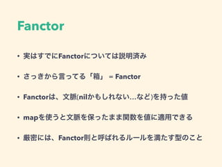 Fanctor
• 実はすでにFanctorについては説明済み
• さっきから言ってる「箱」 = Fanctor
• Fanctorは、文脈(nilかもしれない…など)を持った値
• mapを使うと文脈を保ったまま関数を値に適用できる
• 厳密には、Fanctor則と呼ばれるルールを満たす型のこと
 