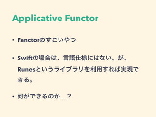 Applicative Functor
• Fanctorのすごいやつ
• Swiftの場合は、言語仕様にはない。が、
Runesというライブラリを利用すれば実現で
きる。
• 何ができるのか…？
 