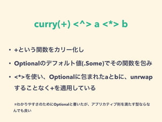 curry(+) <^> a <*> b
• +という関数をカリー化し
• Optionalのデフォルト値(.Some)でその関数を包み
• <*>を使い、Optionalに包まれたaとbに、unrwap
することなく+を適用している
※わかりやすさのためにOptionalと書いたが、アプリカティブ則を満たす型ならな
んでも良い
 