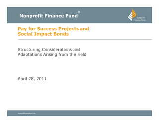 ®
  Nonprofit Finance Fund

Pay for Success Projects and
Social Impact Bonds


Structuring Considerations and
Adaptations Arising from the Field




April 28, 2011




nonprofitfinancefund.org
 