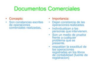 Documentos Comerciales Concepto: Son constancias escritas de operaciones comerciales realizadas . Importancia: Dejan constancia de las operaciones realizadas. Individualizan a las personas que intervienen. Son un medio de prueba frente a cualquier problema que se presente. respaldan la exactitud de las operaciones registradas en los libros de contabilidad (fuente de registracion)