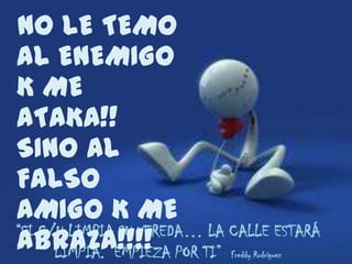 NO LE TEMO
AL ENEMIGO
K ME
ATAKA!!
SINO AL
FALSO
AMIGO K ME
“SI C/U LIMPIA SU VEREDA… LA CALLE ESTARÁ
ABRAZA!!!! POR TI”
      LIMPIA. EMPIEZA        Freddy Rodríguez
 