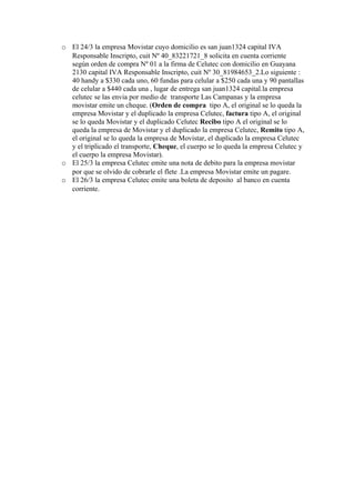 o El 24/3 la empresa Movistar cuyo domicilio es san juan1324 capital IVA
  Responsable Inscripto, cuit Nº 40_83221721_8 solicita en cuenta corriente
  según orden de compra Nº 01 a la firma de Celutec con domicilio en Guayana
  2130 capital IVA Responsable Inscripto, cuit Nº 30_81984653_2.Lo siguiente :
  40 handy a $330 cada uno, 60 fundas para celular a $250 cada una y 90 pantallas
  de celular a $440 cada una , lugar de entrega san juan1324 capital.la empresa
  celutec se las envia por medio de transporte Las Campanas y la empresa
  movistar emite un cheque. (Orden de compra tipo A, el original se lo queda la
  empresa Movistar y el duplicado la empresa Celutec, factura tipo A, el original
  se lo queda Movistar y el duplicado Celutec Recibo tipo A el original se lo
  queda la empresa de Movistar y el duplicado la empresa Celutec, Remito tipo A,
  el original se lo queda la empresa de Movistar, el duplicado la empresa Celutec
  y el triplicado el transporte, Cheque, el cuerpo se lo queda la empresa Celutec y
  el cuerpo la empresa Movistar).
o El 25/3 la empresa Celutec emite una nota de debito para la empresa movistar
  por que se olvido de cobrarle el flete .La empresa Movistar emite un pagare.
o El 26/3 la empresa Celutec emite una boleta de deposito al banco en cuenta
  corriente.
 