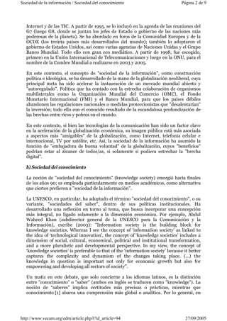 Sociedad de la información / Sociedad del conocimiento Página 2 de 9 
Internet y de las TIC. A partir de 1995, se lo incluyó en la agenda de las reuniones del 
G7 (luego G8, donde se juntan los jefes de Estado o gobierno de las naciones más 
poderosas de la planeta). Se ha abordado en foros de la Comunidad Europea y de la 
OCDE (los treinta países más desarrollados del mundo); también lo adoptaron el 
gobierno de Estados Unidos, así como varias agencias de Naciones Unidas y el Grupo 
Banco Mundial. Todo ello con gran eco mediático. A partir de 1998, fue escogido, 
primero en la Unión Internacional de Telecomunicaciones y luego en la ONU, para el 
nombre de la Cumbre Mundial a realizarse en 2003 y 2005. 
En este contexto, el concepto de "sociedad de la información", como construcción 
política e ideológica, se ha desarrollado de la mano de la globalización neoliberal, cuya 
principal meta ha sido acelerar la instauración de un mercado mundial abierto y 
"autoregulado". Política que ha contado con la estrecha colaboración de organismos 
multilaterales como la Organización Mundial del Comercio (OMC), el Fondo 
Monetario Internacional (FMI) y el Banco Mundial, para que los países débiles 
abandonen las regulaciones nacionales o medidas proteccionistas que "desalentarían" 
la inversión; todo ello con el conocido resultado de la escandalosa profundización de 
las brechas entre ricos y pobres en el mundo. 
En este contexto, si bien las tecnologías de la comunicación han sido un factor clave 
en la aceleración de la globalización económica, su imagen pública está más asociada 
a aspectos más "amigables" de la globalización, como Internet, telefonía celular e 
internacional, TV por satélite, etc. Así, la sociedad de la información ha asumido la 
función de "embajadora de buena voluntad" de la globalización, cuyos "beneficios" 
podrían estar al alcance de todos/as, si solamente si pudiera estrechar la "brecha 
digital". 
b) Sociedad del conocimiento 
La noción de "sociedad del conocimiento" (knowledge society) emergió hacia finales 
de los años 90; es empleada particularmente en medios académicos, como alternativa 
que ciertos prefieren a "sociedad de la información". 
La UNESCO, en particular, ha adoptado el término "sociedad del conocimiento", o su 
variante, "sociedades del saber", dentro de sus políticas institucionales. Ha 
desarrollado una reflexión en torno al tema, que busca incorporar una concepción 
más integral, no ligado solamente a la dimensión económica. Por ejemplo, Abdul 
Waheed Khan (subdirector general de la UNESCO para la Comunicación y la 
Información), escribe (2003): "Information society is the building block for 
knowledge societies. Whereas I see the concept of ‘information society’ as linked to 
the idea of ‘technological innovation’, the concept of ‘knowledge societies’ includes a 
dimension of social, cultural, economical, political and institutional transformation, 
and a more pluralistic and developmental perspective. In my view, the concept of 
‘knowledge societies’ is preferable to that of the ‘information society’ because it better 
captures the complexity and dynamism of the changes taking place. (...) the 
knowledge in question is important not only for economic growth but also for 
empowering and developing all sectors of society". 
Un matiz en este debate, que solo concierne a los idiomas latinos, es la distinción 
entre "conocimiento" o "saber" (ambos en inglés se traducen como "knowledge"). La 
noción de “saberes” implica certitudes más precisas o prácticas, mientras que 
conocimiento [1] abarca una comprensión más global o analítica. Por lo general, en 
http://www.vecam.org/edm/article.php3?id_article=94 27/09/2005 
 
