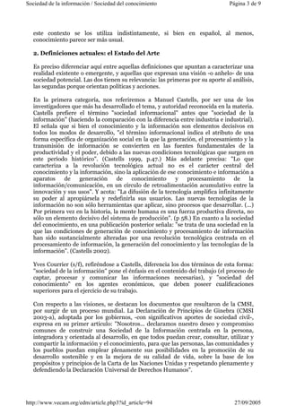 Sociedad de la información / Sociedad del conocimiento Página 3 de 9 
este contexto se los utiliza indistintamente, si bien en español, al menos, 
conocimiento parece ser más usual. 
2. Definiciones actuales: el Estado del Arte 
Es preciso diferenciar aquí entre aquellas definiciones que apuntan a caracterizar una 
realidad existente o emergente, y aquellas que expresan una visión -o anhelo- de una 
sociedad potencial. Las dos tienen su relevancia: las primeras por su aporte al análisis, 
las segundas porque orientan políticas y acciones. 
En la primera categoría, nos referiremos a Manuel Castells, por ser una de los 
investigadores que más ha desarrollado el tema, y autoridad reconocida en la materia. 
Castells prefiere el término "sociedad informacional" antes que "sociedad de la 
información" (haciendo la comparación con la diferencia entre industria e industrial). 
El señala que si bien el conocimiento y la información son elementos decisivos en 
todos los modos de desarrollo, "el término informacional indica el atributo de una 
forma específica de organización social en la que la generación, el procesamiento y la 
transmisión de información se convierten en las fuentes fundamentales de la 
productividad y el poder, debido a las nuevas condiciones tecnológicas que surgen en 
este período histórico". (Castells 1999, p.47.) Más adelante precisa: "Lo que 
caracteriza a la revolución tecnológica actual no es el carácter central del 
conocimiento y la información, sino la aplicación de ese conocimiento e información a 
aparatos de generación de conocimiento y procesamiento de la 
información/comunicación, en un círculo de retroalimentación acumulativo entre la 
innovación y sus usos". Y acota: "La difusión de la tecnología amplifica infinitamente 
su poder al apropiársela y redefinirla sus usuarios. Las nuevas tecnologías de la 
información no son sólo herramientas que aplicar, sino procesos que desarrollar. (...) 
Por primera vez en la historia, la mente humana es una fuerza productiva directa, no 
sólo un elemento decisivo del sistema de producción". (p 58.) En cuanto a la sociedad 
del conocimiento, en una publicación posterior señala: "se trata de una sociedad en la 
que las condiciones de generación de conocimiento y procesamiento de información 
han sido sustancialmente alteradas por una revolución tecnológica centrada en el 
procesamiento de información, la generación del conocimiento y las tecnologías de la 
información". (Castells 2002). 
Yves Courrier (s/f), refiréndose a Castells, diferencia los dos términos de esta forma: 
"sociedad de la información" pone el énfasis en el contenido del trabajo (el proceso de 
captar, procesar y comunicar las informaciones necesarias), y "sociedad del 
conocimiento" en los agentes económicos, que deben poseer cualificaciones 
superiores para el ejercicio de su trabajo. 
Con respecto a las visiones, se destacan los documentos que resultaron de la CMSI, 
por surgir de un proceso mundial. La Declaración de Principios de Ginebra (CMSI 
2003-a), adoptada por los gobiernos, -con significativos aportes de sociedad civil-, 
expresa en su primer artículo: "Nosotros... declaramos nuestro deseo y compromiso 
comunes de construir una Sociedad de la Información centrada en la persona, 
integradora y orientada al desarrollo, en que todos puedan crear, consultar, utilizar y 
compartir la información y el conocimiento, para que las personas, las comunidades y 
los pueblos puedan emplear plenamente sus posibilidades en la promoción de su 
desarrollo sostenible y en la mejora de su calidad de vida, sobre la base de los 
propósitos y principios de la Carta de las Naciones Unidas y respetando plenamente y 
defendiendo la Declaración Universal de Derechos Humanos". 
http://www.vecam.org/edm/article.php3?id_article=94 27/09/2005 
 