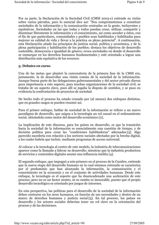 Sociedad de la información / Sociedad del conocimiento Página 4 de 9 
Por su parte, la Declaración de la Sociedad Civil (CMSI 2003-c) extiende su visión 
sobre varios párrafos, pero lo esencial dice así: "Nos comprometemos a constituir 
sociedades de la información y la comunicación centradas en la gente, incluyentes y 
equitativas. Sociedades en las que todas y todos puedan crear, utilizar, compartir y 
diseminar libremente la información y el conocimiento, así como acceder a éstos, con 
el fin de que particulares, comunidades y pueblos sean habilitados y habilitadas para 
mejorar su calidad de vida y llevar a la práctica su pleno potencial". A continuación, 
esta Declaración añade los principios de justicia social, política y económica, y de la 
plena participación y habilitación de los pueblos; destaca los objetivos de desarrollo 
sostenible, democracia e igualdad de género; evoca sociedades en donde el desarrollo 
se enmarque en los derechos humanos fundamentales y esté orientado a lograr una 
distribución más equitativa de los recursos. 
3. Debates en curso 
Una de las metas que planteó la convocatoria de la primera fase de la CMSI era, 
justamente, la de desarrollar una visión común de la sociedad de la información. 
Aunque buena parte de las delegaciones gubernamentales y del sector privado dieron 
poca importancia a este aspecto, para muchas organizaciones de la sociedad civil, se 
trataba de un aspecto clave, pues allí se jugaba la disputa de sentidos, y se puso en 
evidencia la confrontación de proyectos de sociedad. 
De hecho todo el proceso ha estado cruzado por (al menos) dos enfoques distintos, 
que en grandes rasgos se pueden resumir así. 
Para el primer enfoque, hablar de sociedad de la información se refiere a un nuevo 
paradigma de desarrollo, que asigna a la tecnología un rol causal en el ordenamiento 
social, ubicándola como motor del desarrollo económico [2]. 
La implicación de este discurso, para los países en desarrollo, es que la transición 
hacia la sociedad de la información es esencialmente una cuestión de tiempo, y de 
decisión política para crear las "condiciones habilitadoras" adecuadas [3]. Algo 
parecido sucedería con relación a los sectores sociales afectados por la brecha digital, 
a los cuales habría que incluir, mediante programas de acceso universal. 
Al colocar a la tecnología al centro de este modelo, la industria de telecomunicaciones 
aparece como la llamada a liderar su desarrollo; mientras que la industria productora 
de servicios y contenidos digitales asume una influencia inédita [4]. 
El segundo enfoque, que impugnó a este primero en el proceso de la Cumbre, entiende 
que la nueva etapa del desarrollo humano en la cual estamos entrando se caracteriza 
por el predominio que han alcanzado la información, la comunicación y el 
conocimiento en la economía y en el conjunto de actividades humanas. Desde este 
enfoque, la tecnología es el soporte que ha desencadenado una aceleración de este 
proceso; pero no es un factor neutro, ni su rumbo es inexorable, puesto que el propio 
desarrollo tecnológico es orientado por juegos de intereses. 
En esta perspectiva, las políticas para el desarrollo de la sociedad de la información 
deben centrarse en los seres humanos, en función de sus necesidades y dentro de un 
marco de derechos humanos y justicia social [5]. En tal proceso, los países en 
desarrollo y los actores sociales deberían tener un rol clave en la orientación del 
proceso y de las decisiones. 
http://www.vecam.org/edm/article.php3?id_article=94 27/09/2005 
 