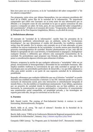 Sociedad de la información / Sociedad del conocimiento Página 6 de 9 
bien tuvo poco eco en el proceso, es la de "sociedad(es) del saber compartido" o "de 
los saberes compartidos". 
Fue propuesta, entre otros, por Adama Samassékou, (en ese entonces presidente del 
buró de la CMSI), quien dijo de la sociedad de la información: "Es importante 
comprender qué cubre este concepto: no se trata tanto de una información que se 
difunde y se comparte como de una sociedad en la que se quiere comunicar de otra 
manera y compartir un saber. Se trata, pues, de una sociedad del saber compartido y 
del conocimiento". (Citado en el resumen del evento: "Cooperación, diversidad y paz", 
II Coloquio de los Tres Espacios Lingüísticos, México, 2-4 de abril de 2003). 
5. Definiciones alternas 
El concepto de "sociedad de la información", nacido bajo los preceptos de la 
globalización neoliberal, sobreentiende que, en adelante, serán las "revoluciones 
tecnológicas", las que determinen el rumbo del desarrollo; los conflictos sociales 
serían cosa del pasado. Por lo mismo, este concepto no es el más adecuado, ni para 
cualificar las nuevas tendencias de las sociedades, ni mucho menos para describir un 
proyecto contrahegemónico de sociedad. Nuestro planteamiento es que, más allá de 
debatir lo apropiado de tal o cual término, lo fundamental es impugnar y deslegitimar 
cualquier término o definición que refuerce esta concepción tecnocéntrica de la 
sociedad. No pretendemos aquí proponer una fórmula alternativa, sino, más bien, 
poner a consideración algunos criterios para alimentar el debate. 
Primero, acogemos la noción de que cualquier referencia a "sociedades" debe ser en 
plural, reconociendo la heterogeneidad y diversidad de las sociedades humanas. Ello 
implica también reafirmar la conveniencia de que cada sociedad se apropie de las 
tecnologías para sus prioridades particulares de desarrollo, y no que deba adaptarse a 
ellas para poder acceder a ser parte de una supuesta sociedad de la información 
predefinida. 
Segundo, afirmamos que cualquier definición que use el término "sociedad" no puede 
describir una realidad circunscrita a Internet o a las TIC. Internet puede ser un nuevo 
escenario de interacción social, pero esta interacción es estrechamente integrada al 
mundo físico, y los dos ámbitos se transforman mutuamente. Y por último, apostamos 
por un proyecto de sociedad donde la información sea un bien público, no una 
mercancía, la comunicación un proceso participativo e interactivo, el conocimiento 
una construcción social compartida, no propiedad privada, y las tecnologías un 
soporte para todo ello, sin que se conviertan en un fin en sí. 
6. Fuentes 
Bell, Daniel (1976). The coming of Post-Industrial Society A venture in social 
forecasting, Harmondsworth, Peregrine. 
Burch, Sally et al, 2004. "Se cayó el sistema": Enredos de la Sociedad de la 
Información, ALAI, Quito. 
Burch, Sally 2003: "CRIS en la Conferencia Ministerial Regional preparatoria sobre la 
Sociedad de la Información", January. http://alainet.org/docs/3047.html 
Campaña CRIS (2003). "La Pregunta para la Sociedad Civil", Documento temático 
http://www.vecam.org/edm/article.php3?id_article=94 27/09/2005 
 