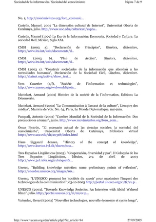 Sociedad de la información / Sociedad del conocimiento Página 7 de 9 
No. 1, http://movimientos.org/foro_comunic... 
Castells, Manuel. 2002 "La dimensión cultural de Internet", Universitat Oberta de 
Catalunya, julio. http://www.uoc.edu/culturaxxi/esp/a... 
Castells, Manuel (1999) La Era de la Información: Economía, Sociedad y Cultura: La 
sociedad Red, México, Siglo XXI. 
CMSI (2003 a). "Declaración de Principios", Ginebra, diciembre, 
http://www.itu.int/wsis/documents/d... 
CMSI (2003 b). "Plan de Acción", Ginebra, diciembre, 
http://www.itu.int/wsis/documents/d... 
CMSI (2003 c). "Construir sociedades de la información que atiendan a las 
necesidades humanas", Declaración de la Sociedad Civil, Ginebra, diciembre. 
http://alainet.org/active/show_text... 
Yves Courrier (s/f), "Société de l’information et technologies", 
http://www.unesco.org/webworld/poin... 
Mattelart, Armand (2001) Histoire de la société de la l’information, Editions La 
Découverte. 
Mattelart, Armand (2002) "La Communication à l’assaut de la culture”, L’empire des 
médias", Manière de Voir, No. 63, Paris, Le Monde Diplomatique, mai-juin. 
Pasquali, Antonio (2002) "Cumbre Mundial de la Sociedad de la Información: Dos 
precauciones a tomar", junio. http://www.movimientos.org/foro_com... 
Óscar Picardo, "El escenario actual de las ciencias sociales: la sociedad del 
conocimiento", Universitat Oberta de Catalunya, Biblioteca virtual 
http://www.uoc.edu/dt/20318/index.html 
Hans Siggaard Jensen, "History of the concept of knowledge", 
http://www.kursus.kvl.dk/shares/soa... 
Tres Espacios Lingüísticos (2003). "Cooperación, diversidad y paz", II Coloquio de los 
Tres Espacios Lingüísticos, México, 2-4 de abril de 2003 
http://www.3el.refer.org/rubriqueES... 
Unesco, "Building knowledge societies: some preliminary points of reflexion", 
http://unesdoc.unesco.org/images/00... 
Unesco, "L’UNESCO promeut les ’sociétés du savoir’ pour maximiser l’impact des 
technologies de la communication", 03-10-2003 http://portal.unesco.org/ci/fr/ev.p... 
UNESCO (2003). "Towards Knowledge Societies. An Interview with Abdul Waheed 
Khan", julio. http://portal.unesco.org/ci/en/ev.p... 
Valenduc, Gerard (2002) "Nouvelles technologies, nouvelle économie et cycles longs", 
http://www.vecam.org/edm/article.php3?id_article=94 27/09/2005 
 
