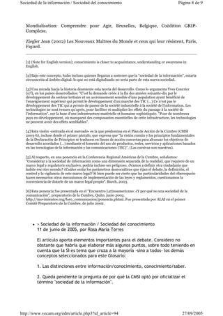 Sociedad de la información / Sociedad del conocimiento Página 8 de 9 
Mondialisation: Comprendre pour Agir, Bruxelles, Belgique, Coédition GRIP-Complexe. 
Ziegler Jean (2002) Les Nouveaux Maîtres du Monde et ceux qui leur résistent, París, 
Fayard. 
[1] (Note for English version); conocimiento is closer to acquaintance, understanding or awareness in 
English. 
[2] Bajo este concepto, hubo incluso quienes llegaran a sostener que la “sociedad de la información”, estaría 
circunscrita al ámbito digital: lo que no está digitalizado no sería parte de esta nueva sociedad. 
[3] Una mirada hacia la historia desmiente esta teoría del desarrollo. Como lo argumenta Yves Courrier 
(s/f), en los países desarrollados: "C’est la demande créée à la fin des années soixante-dix par le 
développement du secteur tertiaire et un accroissement sensible d’une population ayant bénéficié de 
l’enseignement supérieur qui permit le développement d’un marché des TIC (...) Ce n’est pas le 
développement des TIC qui a permis de passer de la société industrielle à la société de l’information. Les 
technologies ne sont venues qu’après, pour faciliter et multiplier les effets du passage à la société de 
l’information", sur la base d’une infrastructure matérielle et humaine sophistiquée. "Pour de nombreux 
pays en développement, où manquent des composantes essentielles de cette infrastructure, les technologies 
ne peuvent avoir des effets semblables". 
[4] Esta visión -centrada en el mercado- es la que predomina en el Plan de Acción de la Cumbre (CMSI 
2003-b), incluso desde el primer párrafo, que expresa que "la visión común y los principios fundamentales 
de la Declaración de Principios se traducen en líneas de acción concretas para alcanzar los objetivos de 
desarrollo acordados (...) mediante el fomento del uso de productos, redes, servicios y aplicaciones basados 
en las tecnologías de la información y las comunicaciones (TIC)". (Las cursivas son nuestras). 
[5] Al respecto, en una ponencia en la Conferencia Regional Américas de la Cumbre, señalamos: 
"Considerar a la sociedad de información como una dimensión separada de la realidad, que requiere de un 
marco legal y regulatorio exclusivo, podría incluso ser peligroso. ¿Vamos a definir otra ciudadanía que 
habite ese otro mundo? ¿Cuáles serán los parámetros democráticos que rijan el debate, la definición, el 
control y la vigilancia de este marco legal? Si bien puede ser cierto que las particularidades del ciberespacio 
hacen necesarios otros mecanismos de implementación de las leyes y reglamentos, cuestionamos la 
conveniencia de dotarle de un marco legal propio". Burch, 2003. 
[6] Esta ponencia fue presentada en el "Encuentro Latinoamericano: ¿Y por qué no una sociedad de la 
comunicación", preparatorio de la Cumbre, Quito, junio 2002. 
http://movimientos.org/foro_comunicacion/ponencia.phtml. Fue presentada por ALAI en el primer 
Comité Preparatorio de la Cumbre, de julio 2002. 
z > Sociedad de la información / Sociedad del conocimiento 
11 de junio de 2005, por Rosa María Torres 
El artículo aporta elementos importantes para el debate. Considero no 
obstante que habría que elaborar más algunos puntos, sobre todo teniendo en 
cuenta que la SI es tema que cruza a la mayoría -sino a todos- los demás 
conceptos seleccionados para este Glosario: 
1. Las distinciones entre información/conocimiento, conocimiento/saber. 
2. Queda pendiente la pregunta de por qué la CMSI optó por oficializar el 
término "sociedad de la información". 
http://www.vecam.org/edm/article.php3?id_article=94 27/09/2005 
 