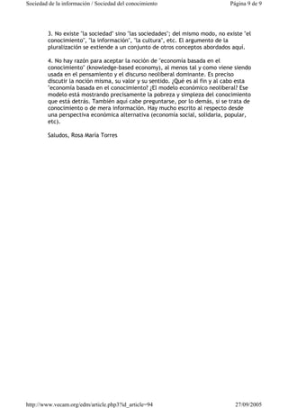 Sociedad de la información / Sociedad del conocimiento Página 9 de 9 
3. No existe "la sociedad" sino "las sociedades"; del mismo modo, no existe "el 
conocimiento", "la información", "la cultura", etc. El argumento de la 
pluralización se extiende a un conjunto de otros conceptos abordados aquí. 
4. No hay razón para aceptar la noción de "economía basada en el 
conocimiento" (knowledge-based economy), al menos tal y como viene siendo 
usada en el pensamiento y el discurso neoliberal dominante. Es preciso 
discutir la noción misma, su valor y su sentido. ¿Qué es al fin y al cabo esta 
"economía basada en el conocimiento? ¿El modelo económico neoliberal? Ese 
modelo está mostrando precisamente la pobreza y simpleza del conocimiento 
que está detrás. También aquí cabe preguntarse, por lo demás, si se trata de 
conocimiento o de mera información. Hay mucho escrito al respecto desde 
una perspectiva económica alternativa (economía social, solidaria, popular, 
etc). 
Saludos, Rosa María Torres 
http://www.vecam.org/edm/article.php3?id_article=94 27/09/2005 
