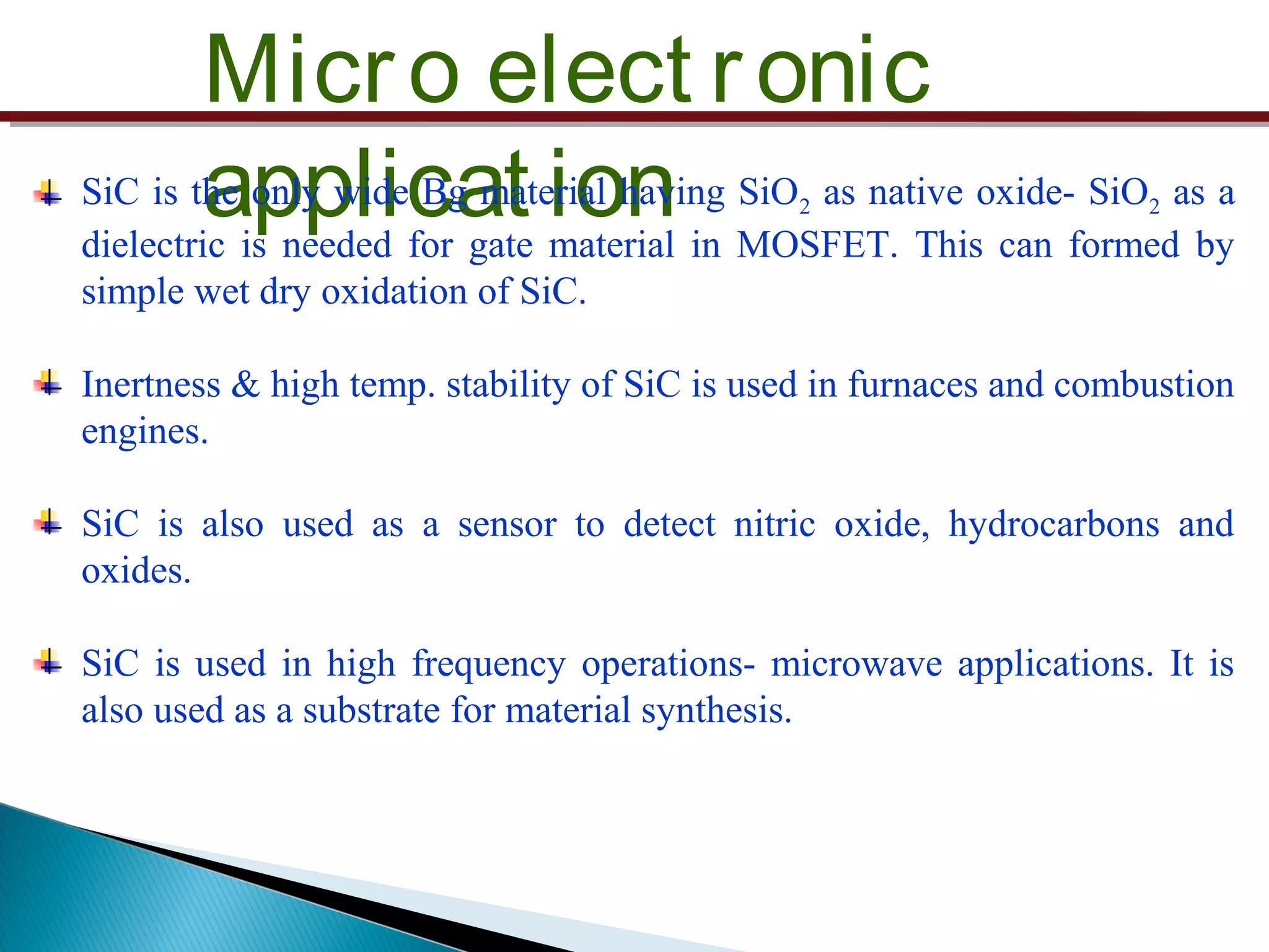 Micro elect ronic
applicat ionSiC is the only wide Bg material having SiO2 as native oxide- SiO2 as a
dielectric is needed for gate material in MOSFET. This can formed by
simple wet dry oxidation of SiC.
Inertness & high temp. stability of SiC is used in furnaces and combustion
engines.
SiC is also used as a sensor to detect nitric oxide, hydrocarbons and
oxides.
SiC is used in high frequency operations- microwave applications. It is
also used as a substrate for material synthesis.
 
