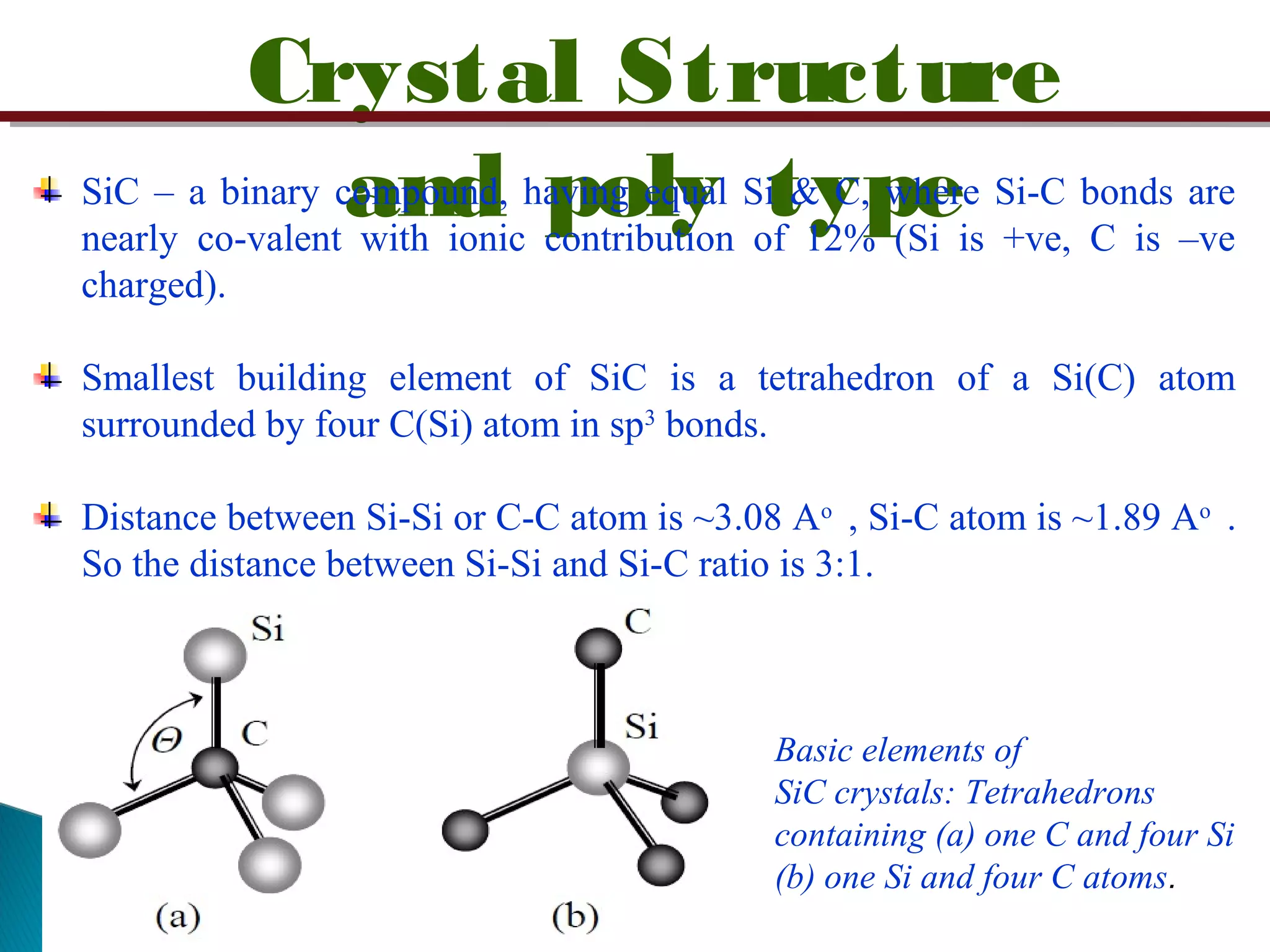 Crystal Structure
and poly typeSiC – a binary compound, having equal Si & C, where Si-C bonds are
nearly co-valent with ionic contribution of 12% (Si is +ve, C is –ve
charged).
Smallest building element of SiC is a tetrahedron of a Si(C) atom
surrounded by four C(Si) atom in sp3
bonds.
Distance between Si-Si or C-C atom is ~3.08 Ao
, Si-C atom is ~1.89 Ao
.
So the distance between Si-Si and Si-C ratio is 3:1.
Basic elements of
SiC crystals: Tetrahedrons
containing (a) one C and four Si
(b) one Si and four C atoms.
 