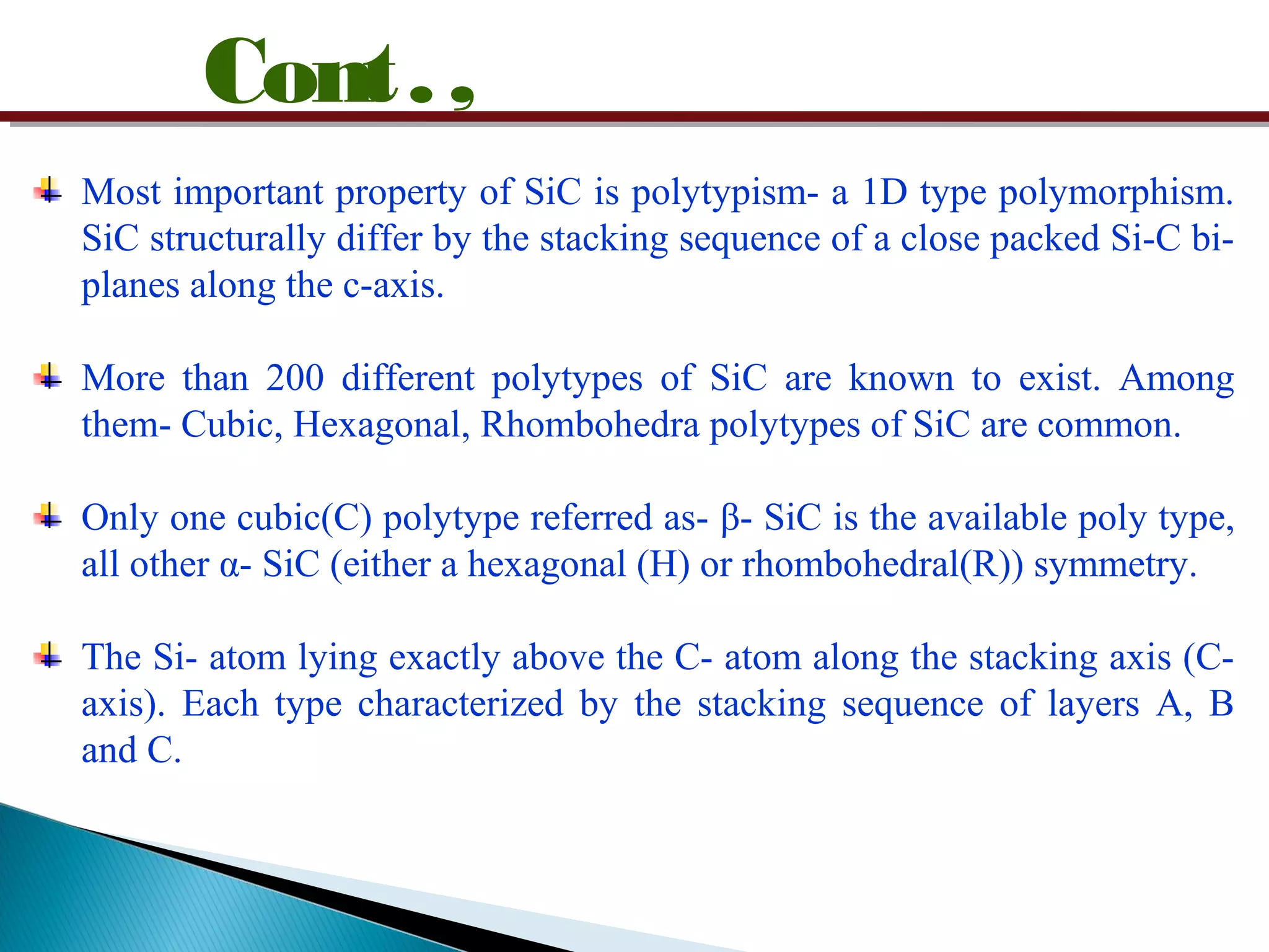 Cont.,
Most important property of SiC is polytypism- a 1D type polymorphism.
SiC structurally differ by the stacking sequence of a close packed Si-C bi-
planes along the c-axis.
More than 200 different polytypes of SiC are known to exist. Among
them- Cubic, Hexagonal, Rhombohedra polytypes of SiC are common.
Only one cubic(C) polytype referred as- β- SiC is the available poly type,
all other α- SiC (either a hexagonal (H) or rhombohedral(R)) symmetry.
The Si- atom lying exactly above the C- atom along the stacking axis (C-
axis). Each type characterized by the stacking sequence of layers A, B
and C.
 