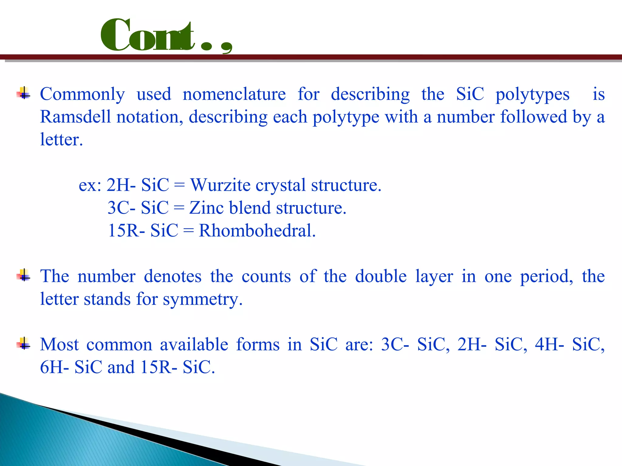 Cont.,
Commonly used nomenclature for describing the SiC polytypes is
Ramsdell notation, describing each polytype with a number followed by a
letter.
ex: 2H- SiC = Wurzite crystal structure.
3C- SiC = Zinc blend structure.
15R- SiC = Rhombohedral.
The number denotes the counts of the double layer in one period, the
letter stands for symmetry.
Most common available forms in SiC are: 3C- SiC, 2H- SiC, 4H- SiC,
6H- SiC and 15R- SiC.
 